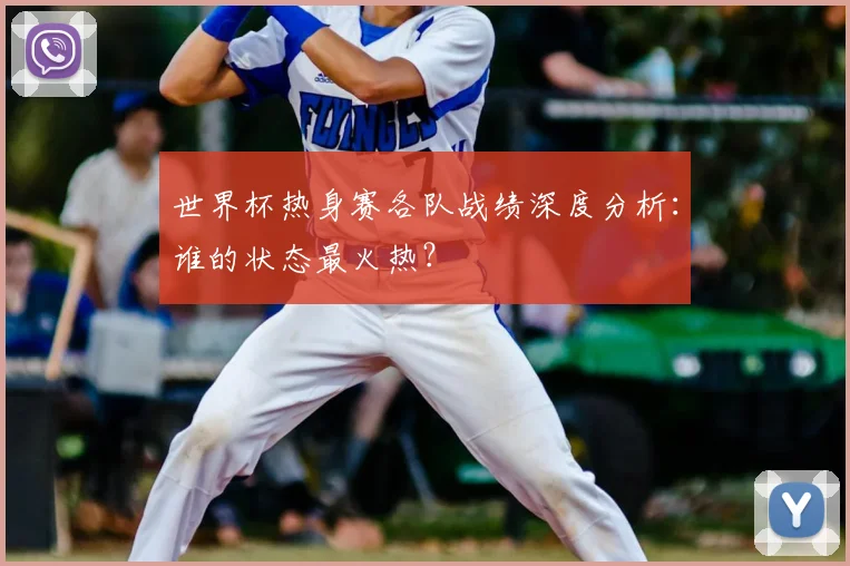 世界杯热身赛各队战绩深度分析：谁的状态最火热？