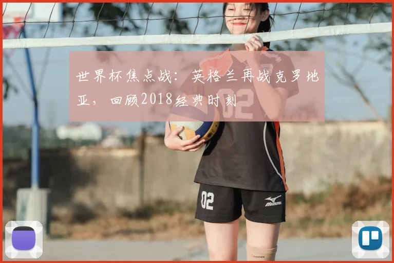 世界杯焦点战：英格兰再战克罗地亚，回顾2018经典时刻