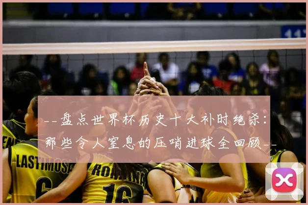 __盘点世界杯历史十大补时绝杀：那些令人窒息的压哨进球全回顾__