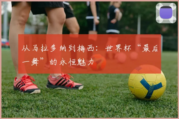 从马拉多纳到梅西：世界杯“最后一舞”的永恒魅力