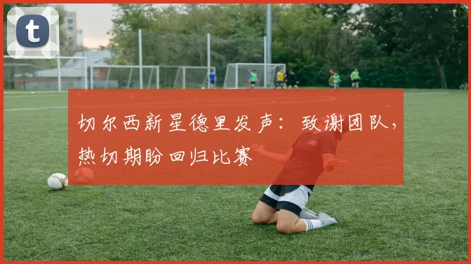切尔西新星德里发声：致谢团队，热切期盼回归比赛