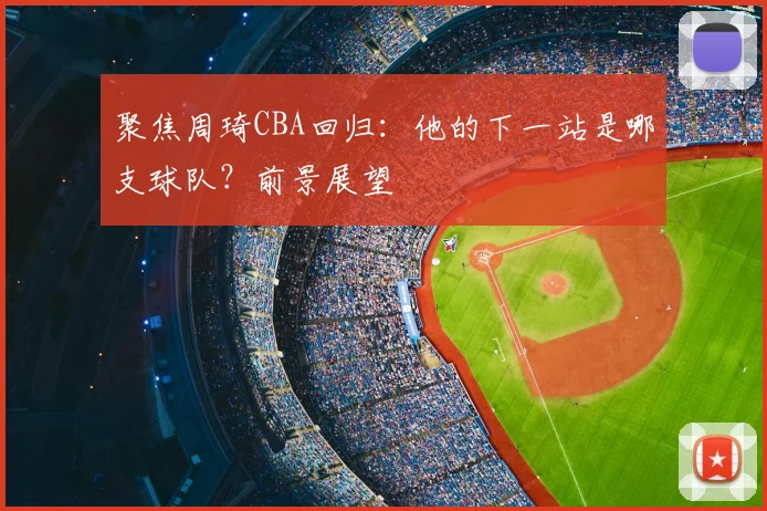 聚焦周琦CBA回归:他的下一站是哪支球队?前景展望