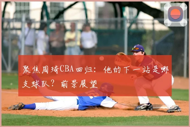 聚焦周琦CBA回归:他的下一站是哪支球队?前景展望