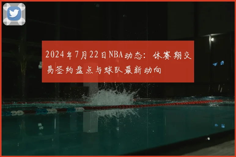 2024年7月22日NBA动态：休赛期交易签约盘点与球队最新动向