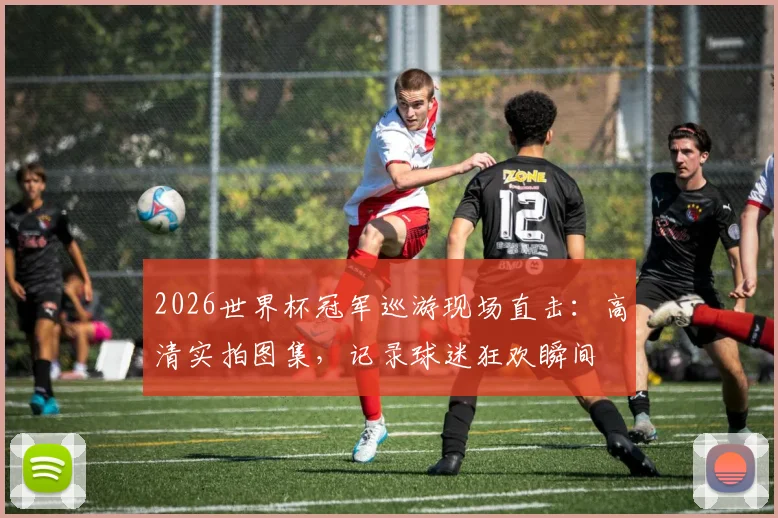 2026世界杯冠军巡游现场直击：高清实拍图集，记录球迷狂欢瞬间