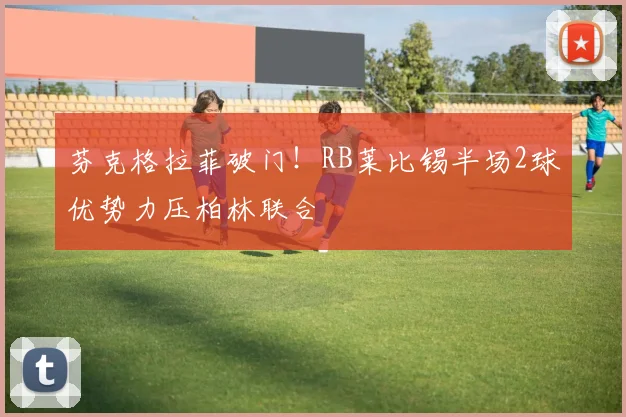 芬克格拉菲破门！RB莱比锡半场2球优势力压柏林联合