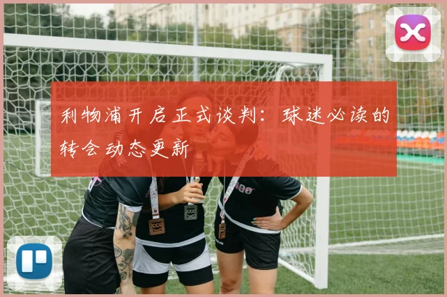 利物浦开启正式谈判:球迷必读的转会动态更新