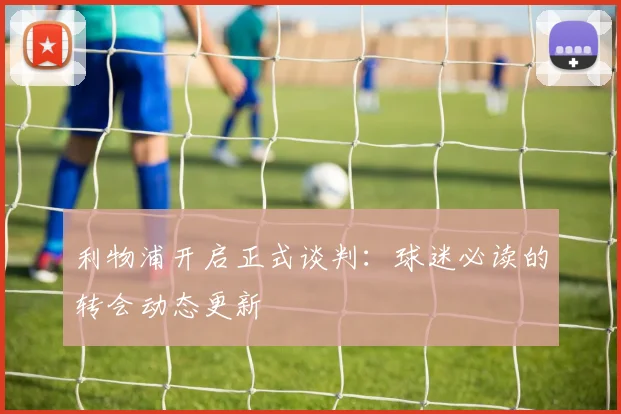 利物浦开启正式谈判:球迷必读的转会动态更新
