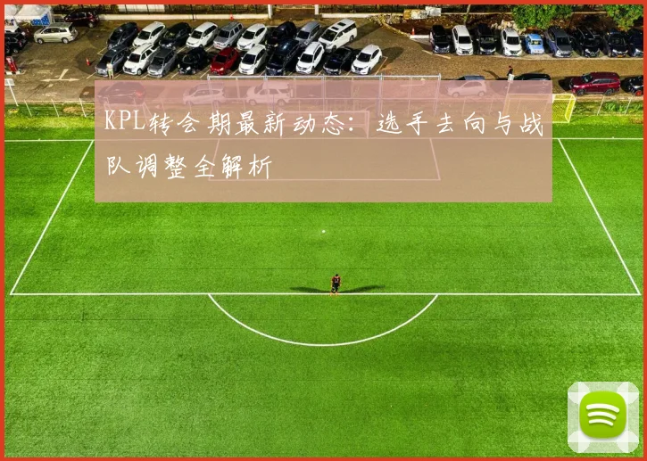 KPL转会期最新动态：选手去向与战队调整全解析
