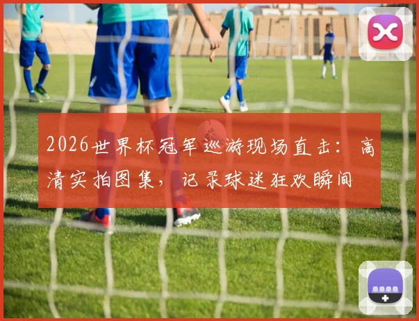 2026世界杯冠军巡游现场直击：高清实拍图集，记录球迷狂欢瞬间