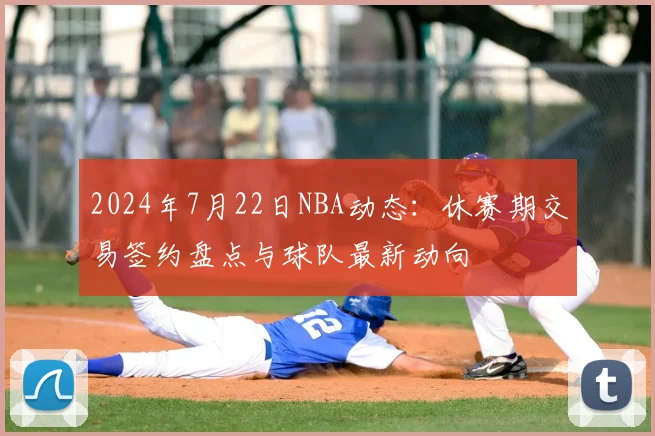 2024年7月22日NBA动态：休赛期交易签约盘点与球队最新动向