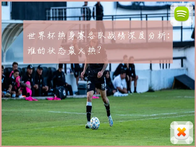 世界杯热身赛各队战绩深度分析:谁的状态最火热?
