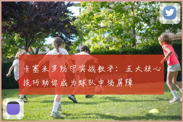 卡塞米罗防守实战教学：五大核心技巧助你成为球队中场屏障