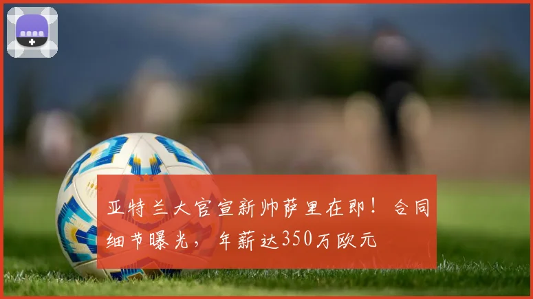 亚特兰大官宣新帅萨里在即！合同细节曝光，年薪达350万欧元