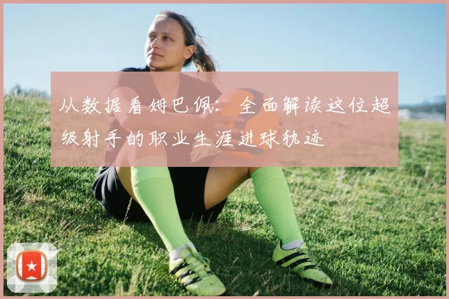 从数据看姆巴佩：全面解读这位超级射手的职业生涯进球轨迹